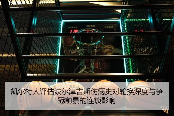 凯尔特人评估波尔津吉斯伤病史对轮换深度与争冠前景的连锁影响