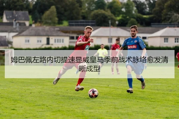 姆巴佩左路内切提速显威皇马季前战术脉络愈发清晰成型