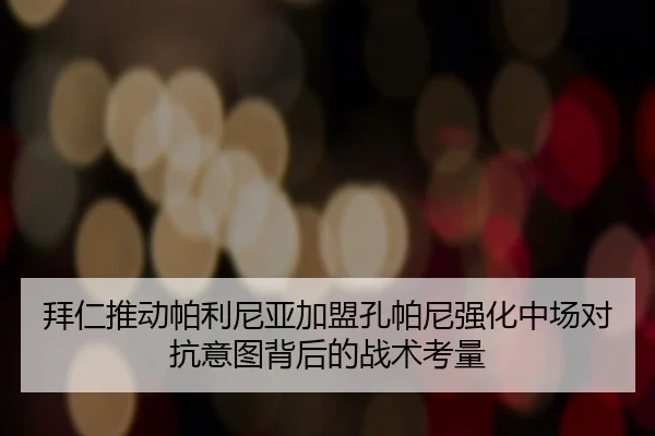 拜仁推动帕利尼亚加盟孔帕尼强化中场对抗意图背后的战术考量