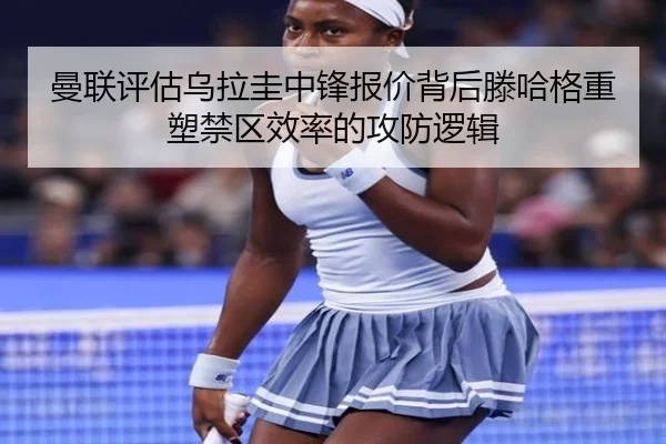 曼联评估乌拉圭中锋报价背后滕哈格重塑禁区效率的攻防逻辑